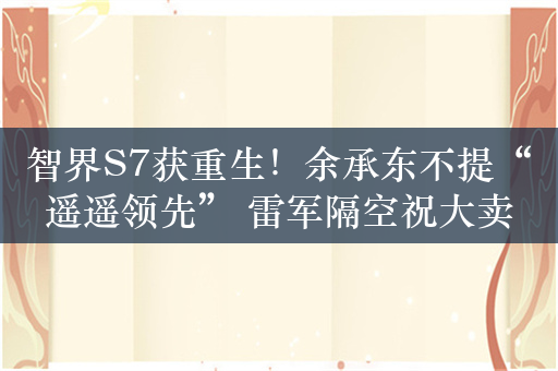 智界S7获重生！余承东不提“遥遥领先” 雷军隔空祝大卖