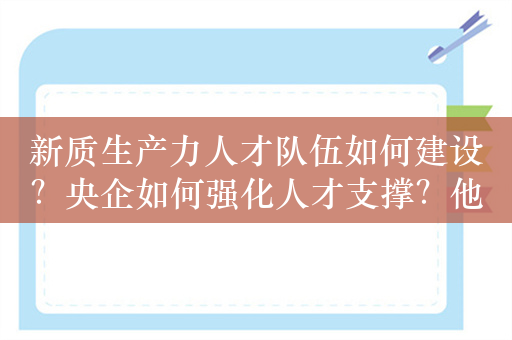 新质生产力人才队伍如何建设？央企如何强化人才支撑？他们共同探讨