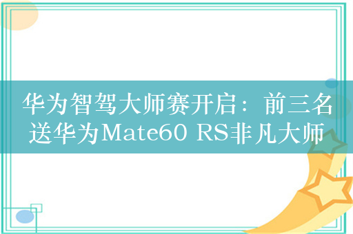 华为智驾大师赛开启：前三名送华为Mate60 RS非凡大师