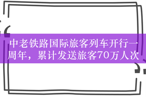 中老铁路国际旅客列车开行一周年，累计发送旅客70万人次