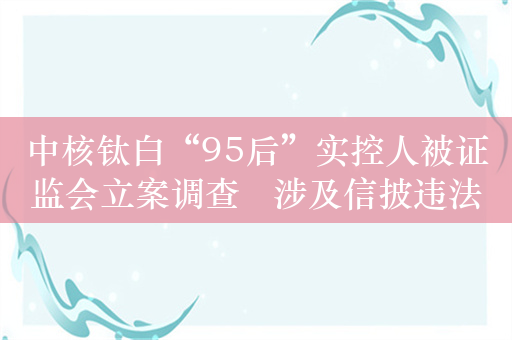 中核钛白“95后”实控人被证监会立案调查   涉及信披违法等行为