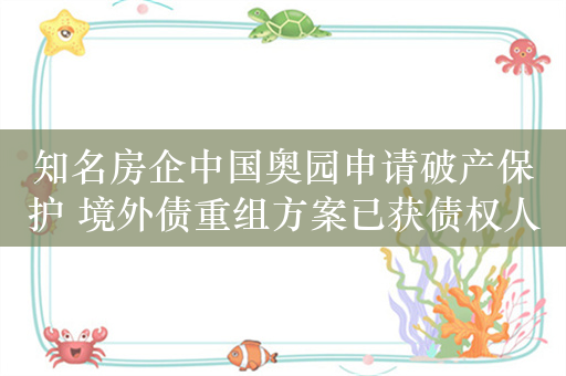 知名房企中国奥园申请破产保护 境外债重组方案已获债权人投票同意