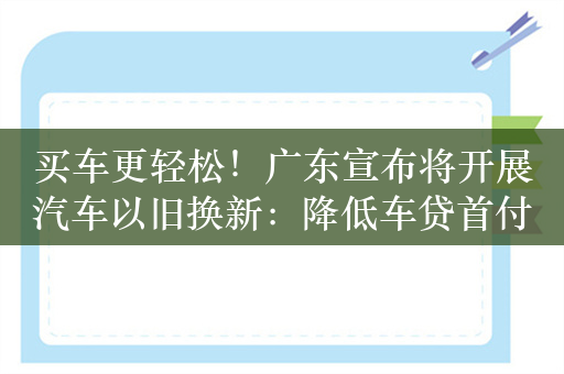 买车更轻松！广东宣布将开展汽车以旧换新：降低车贷首付比例