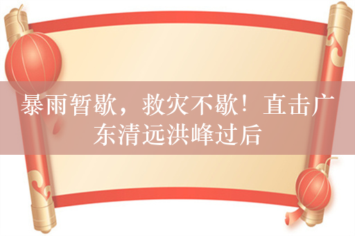 暴雨暂歇，救灾不歇！直击广东清远洪峰过后