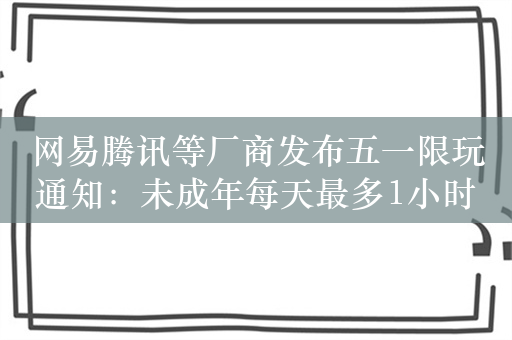 网易腾讯等厂商发布五一限玩通知：未成年每天最多1小时