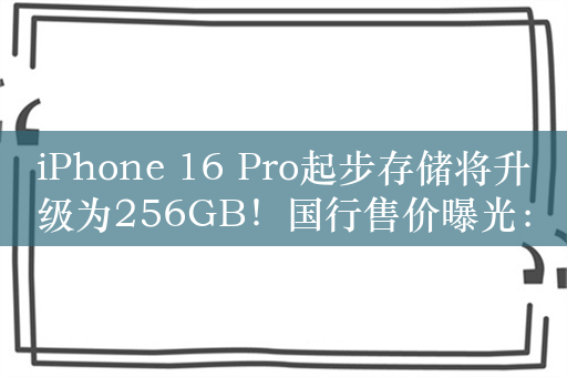 iPhone 16 Pro起步存储将升级为256GB！国行售价曝光：依然7999元起