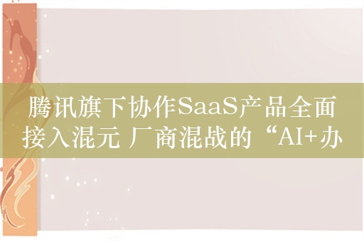 腾讯旗下协作SaaS产品全面接入混元 厂商混战的“AI+办公”如何持续商业化？