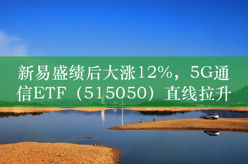 新易盛绩后大涨12%，5G通信ETF（515050）直线拉升涨近3%