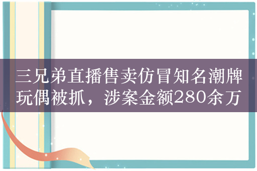 三兄弟直播售卖仿冒知名潮牌玩偶被抓，涉案金额280余万元