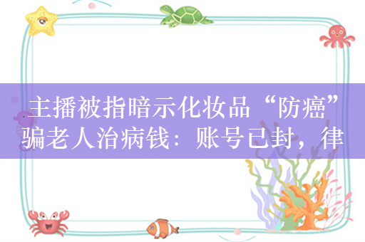 主播被指暗示化妆品“防癌”骗老人治病钱：账号已封，律师称或涉诈骗