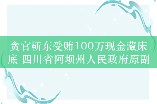 贪官靳东受贿100万现金藏床底 四川省阿坝州人民政府原副秘书长靳东忏悔