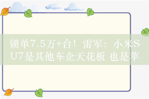 锁单7.5万+台！雷军：小米SU7是其他车企天花板 也是苹果生态最好的车 