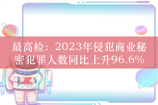 最高检：2023年侵犯商业秘密犯罪人数同比上升96.6%