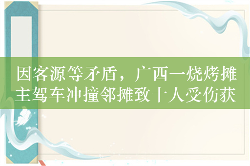因客源等矛盾，广西一烧烤摊主驾车冲撞邻摊致十人受伤获刑6年