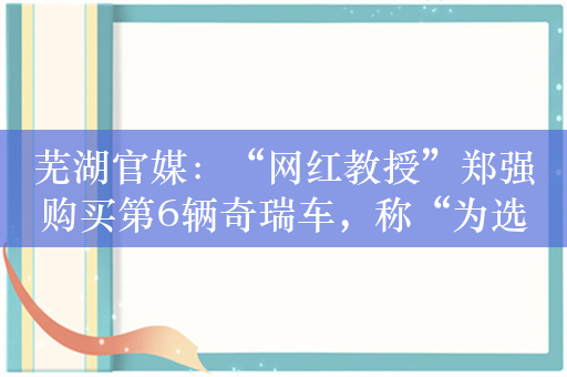 芜湖官媒：“网红教授”郑强购买第6辆奇瑞车，称“为选择民族品牌骄傲”