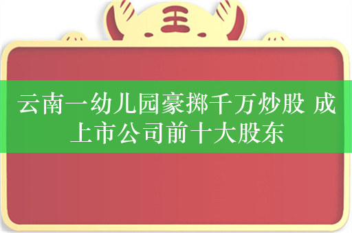 云南一幼儿园豪掷千万炒股 成上市公司前十大股东