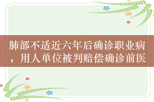 肺部不适近六年后确诊职业病，用人单位被判赔偿确诊前医疗费