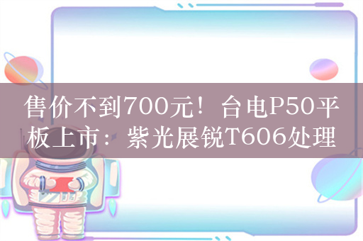 售价不到700元！台电P50平板上市：紫光展锐T606处理器