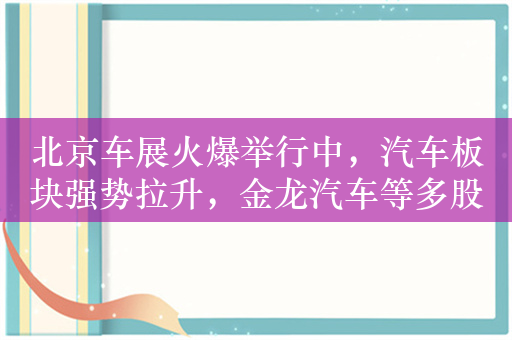 北京车展火爆举行中，汽车板块强势拉升，金龙汽车等多股涨停