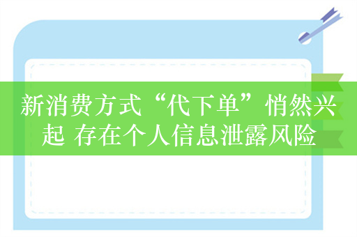 新消费方式“代下单”悄然兴起 存在个人信息泄露风险