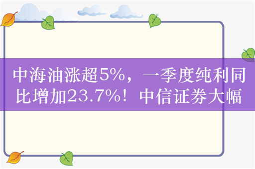 中海油涨超5%，一季度纯利同比增加23.7%！中信证券大幅走强