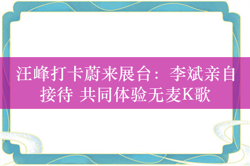 汪峰打卡蔚来展台：李斌亲自接待 共同体验无麦K歌