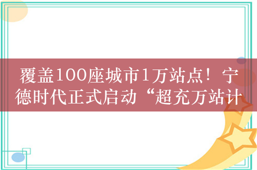 覆盖100座城市1万站点！宁德时代正式启动“超充万站计划”