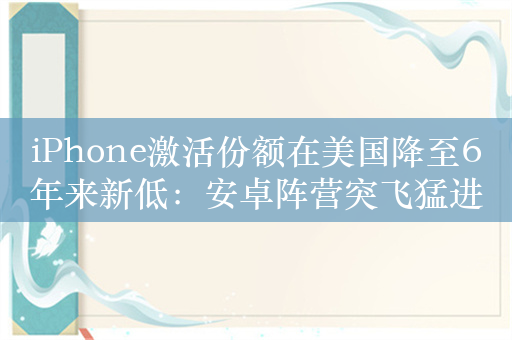 iPhone激活份额在美国降至6年来新低：安卓阵营突飞猛进