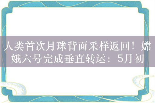 人类首次月球背面采样返回！嫦娥六号完成垂直转运：5月初发射