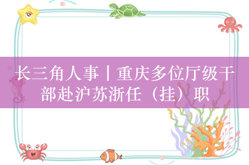 长三角人事丨重庆多位厅级干部赴沪苏浙任（挂）职