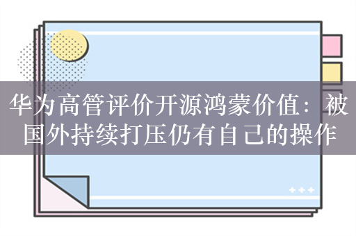 华为高管评价开源鸿蒙价值：被国外持续打压仍有自己的操作系统