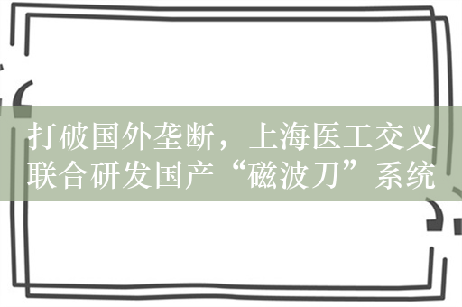 打破国外垄断，上海医工交叉联合研发国产“磁波刀”系统