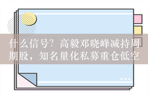 什么信号？高毅邓晓峰减持周期股，知名量化私募重仓低空概念或暴赚