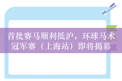 首批赛马顺利抵沪，环球马术冠军赛（上海站）即将揭幕