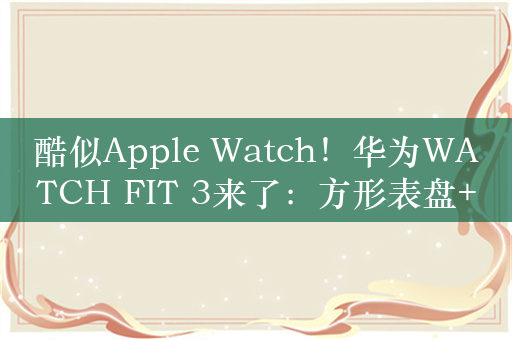 酷似Apple Watch！华为WATCH FIT 3来了：方形表盘+旋转表冠