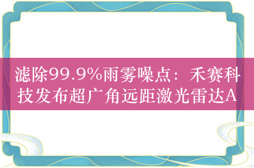 滤除99.9%雨雾噪点：禾赛科技发布超广角远距激光雷达ATX