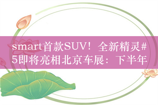 smart首款SUV！全新精灵#5即将亮相北京车展：下半年上市