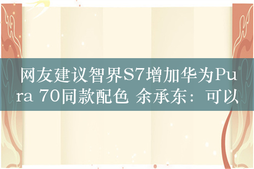 网友建议智界S7增加华为Pura 70同款配色 余承东：可以安排！