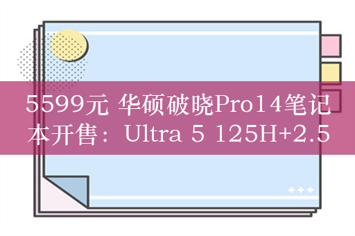 5599元 华硕破晓Pro14笔记本开售：Ultra 5 125H+2.5K屏