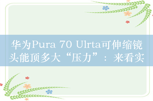 华为Pura 70 Ulrta可伸缩镜头能顶多大“压力”：来看实测