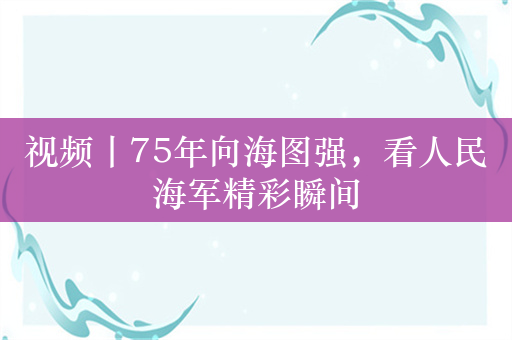 视频丨75年向海图强，看人民海军精彩瞬间