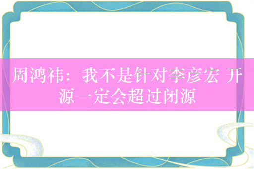 周鸿祎：我不是针对李彦宏 开源一定会超过闭源