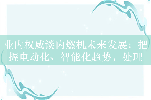 业内权威谈内燃机未来发展：把握电动化、智能化趋势，处理好能源转型和技术创新的关系