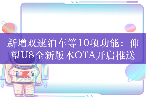 新增双速泊车等10项功能：仰望U8全新版本OTA开启推送