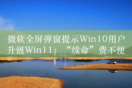 微软全屏弹窗提示Win10用户升级Win11：“续命”费不便宜