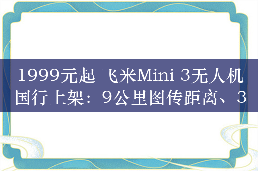 1999元起 飞米Mini 3无人机国行上架：9公里图传距离、32分钟续航