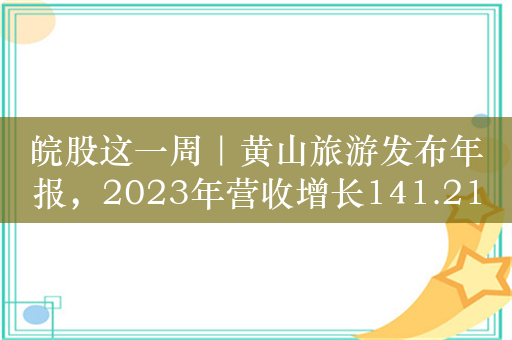 皖股这一周｜黄山旅游发布年报，2023年营收增长141.21%；金种子酒预计今年一季度扭亏