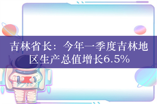 吉林省长：今年一季度吉林地区生产总值增长6.5%