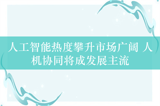 人工智能热度攀升市场广阔 人机协同将成发展主流