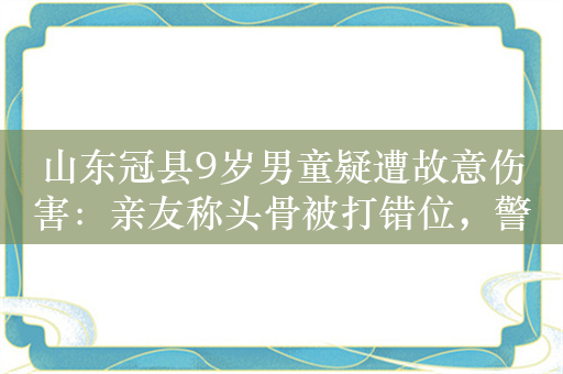 山东冠县9岁男童疑遭故意伤害：亲友称头骨被打错位，警方正处理